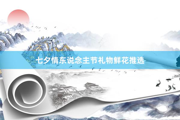 七夕情东说念主节礼物鲜花推选